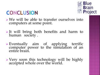  We will be able to transfer ourselves into
computers at some point.
 It will bring both benefits and harm to
human society .
 Eventually aim of applying terrific
computer power to the simulation of an
entire brain.
 Very soon this technology will be highly
accepted whole over the world.
 