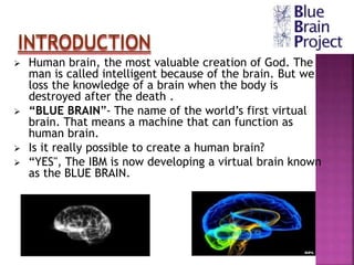  Human brain, the most valuable creation of God. The
man is called intelligent because of the brain. But we
loss the knowledge of a brain when the body is
destroyed after the death .
 “BLUE BRAIN”- The name of the world’s first virtual
brain. That means a machine that can function as
human brain.
 Is it really possible to create a human brain?
 “YES", The IBM is now developing a virtual brain known
as the BLUE BRAIN.
INTRODUCTION
 
