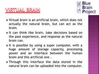  Virtual brain is an artificial brain, which does not
actually the natural brain, but can act as the
brain.
 It can think like brain, take decisions based on
the past experience, and response as the natural
brain can.
 It is possible by using a super computer, with a
huge amount of storage capacity, processing
power and an interface between the human
brain and this artificial one .
 Through this interface the data stored in the
natural brain can be uploaded into the computer.
 