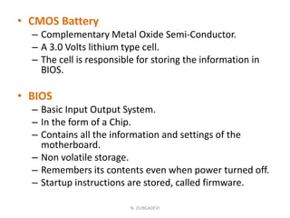 • CMOS Battery
– Complementary Metal Oxide Semi-Conductor.
– A 3.0 Volts lithium type cell.
– The cell is responsible for storing the information in
BIOS.
• BIOS
– Basic Input Output System.
– In the form of a Chip.
– Contains all the information and settings of the
motherboard.
– Non volatile storage.
– Remembers its contents even when power turned off.
– Startup instructions are stored, called firmware.
N. DURGADEVI
 