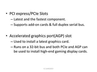 • PCI express/PCIe Slots
– Latest and the fastest component.
– Supports add-on cards & full duplex serial bus.
• Accelerated graphics port(AGP) slot
– Used to install a latest graphics card.
– Runs on a 32-bit bus and both PCIe and AGP can
be used to install high-end gaming display cards.
N. DURGADEVI
 