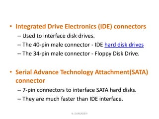 • Integrated Drive Electronics (IDE) connectors
– Used to interface disk drives.
– The 40-pin male connector - IDE hard disk drives
– The 34-pin male connector - Floppy Disk Drive.
• Serial Advance Technology Attachment(SATA)
connector
– 7-pin connectors to interface SATA hard disks.
– They are much faster than IDE interface.
N. DURGADEVI
 