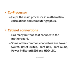 • Co-Processor
– Helps the main processor in mathematical
calculations and computer graphics.
• Cabinet connections
– Has many buttons that connect to the
motherboard.
– Some of the common connectors are Power
Switch, Reset Switch, Front USB, Front Audio,
Power indicator(LED) and HDD LED.
N. DURGADEVI
 