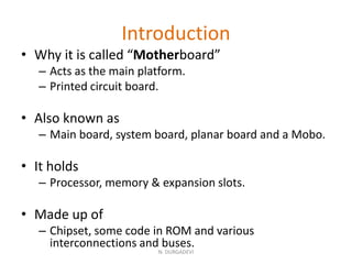 Introduction
• Why it is called “Motherboard”
– Acts as the main platform.
– Printed circuit board.
• Also known as
– Main board, system board, planar board and a Mobo.
• It holds
– Processor, memory & expansion slots.
• Made up of
– Chipset, some code in ROM and various
interconnections and buses.
N. DURGADEVI
 