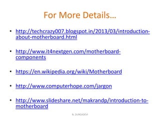 For More Details…
• http://techcrazy007.blogspot.in/2013/03/introduction-
about-motherboard.html
• http://www.it4nextgen.com/motherboard-
components
• https://en.wikipedia.org/wiki/Motherboard
• http://www.computerhope.com/jargon
• http://www.slideshare.net/makrandp/introduction-to-
motherboard
N. DURGADEVI
 