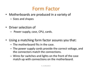 Form Factor
• Motherboards are produced in a variety of
– Sizes and shapes
• Driver selection of
– Power supply, case, CPU, cards.
• Using a matching form factor assures you that:
– The motherboard fits in the case.
– The power supply cords provide the correct voltage, and
the connectors match the connections.
– Wires for switches and lights on the front of the case
match up with connections on the motherboard.
N. DURGADEVI
 