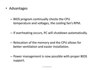 • Advantages
– BIOS program continually checks the CPU
temperature and voltages, the cooling fan’s RPM.
– If overheating occurs, PC will shutdown automatically.
– Relocation of the memory and the CPU allows for
better ventilation and easier installation.
– Power management is now possible with proper BIOS
support.
N. DURGADEVI
 