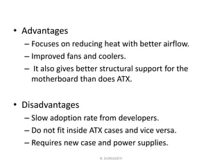 • Advantages
– Focuses on reducing heat with better airflow.
– Improved fans and coolers.
– It also gives better structural support for the
motherboard than does ATX.
• Disadvantages
– Slow adoption rate from developers.
– Do not fit inside ATX cases and vice versa.
– Requires new case and power supplies.
N. DURGADEVI
 