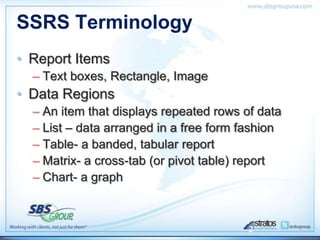 SSRS Terminology
• Report Items
  – Text boxes, Rectangle, Image
• Data Regions
  – An item that displays repeated rows of data
  – List – data arranged in a free form fashion
  – Table- a banded, tabular report
  – Matrix- a cross-tab (or pivot table) report
  – Chart- a graph



                                         2
 