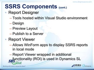 SSRS Components (cont.)
• Report Designer
  – Tools hosted within Visual Studio environment
  – Design
  – Preview Layout
  – Publish to a Server
• Report Viewer
  – Allows WinForm apps to display SSRS reports
    in local mode
  – Report Viewer wrapped in additional
    functionality (ROI) is used in Dynamics SL

                                        7
 