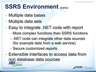 SSRS Environment (cont.)
• Multiple data bases
• Multiple data sets
• Easy to integrate .NET code with report
  – More complex functions than SSRS functions
  – .NET code can integrate other data sources
    (for example data from a web service)
  – Secure customized reports
• Extensible interfaces to access data from
  non database data sources

                                      9
 