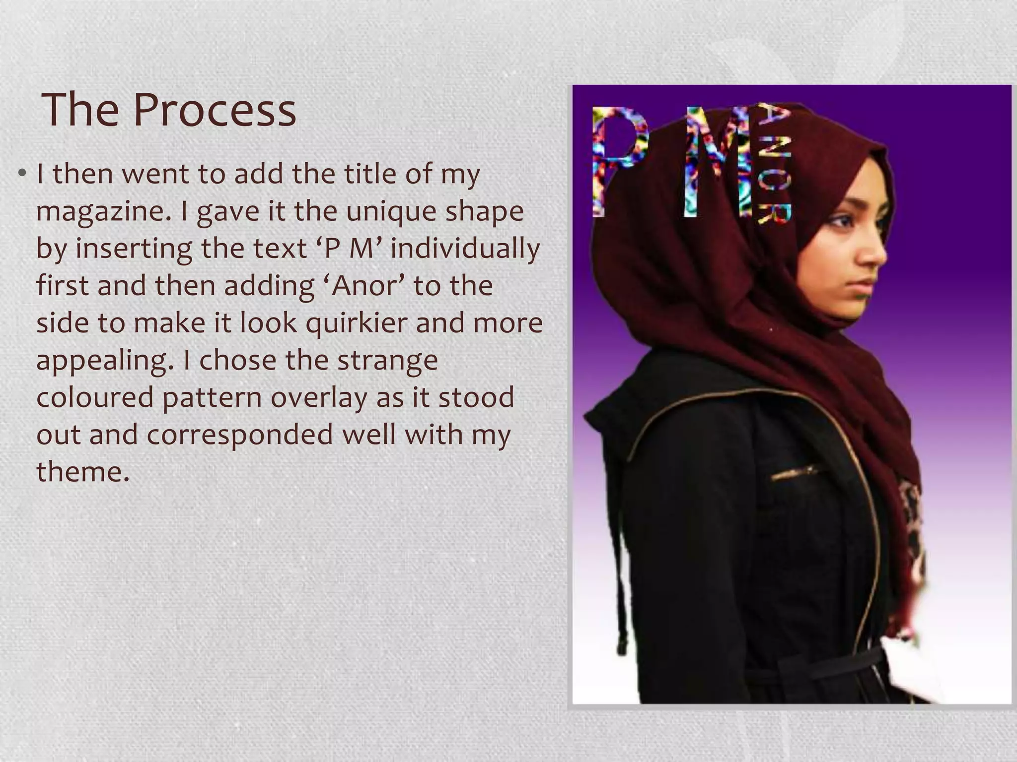 The Process
• I then went to add the title of my
  magazine. I gave it the unique shape
  by inserting the text ‘P M’ individually
  first and then adding ‘Anor’ to the
  side to make it look quirkier and more
  appealing. I chose the strange
  coloured pattern overlay as it stood
  out and corresponded well with my
  theme.
 