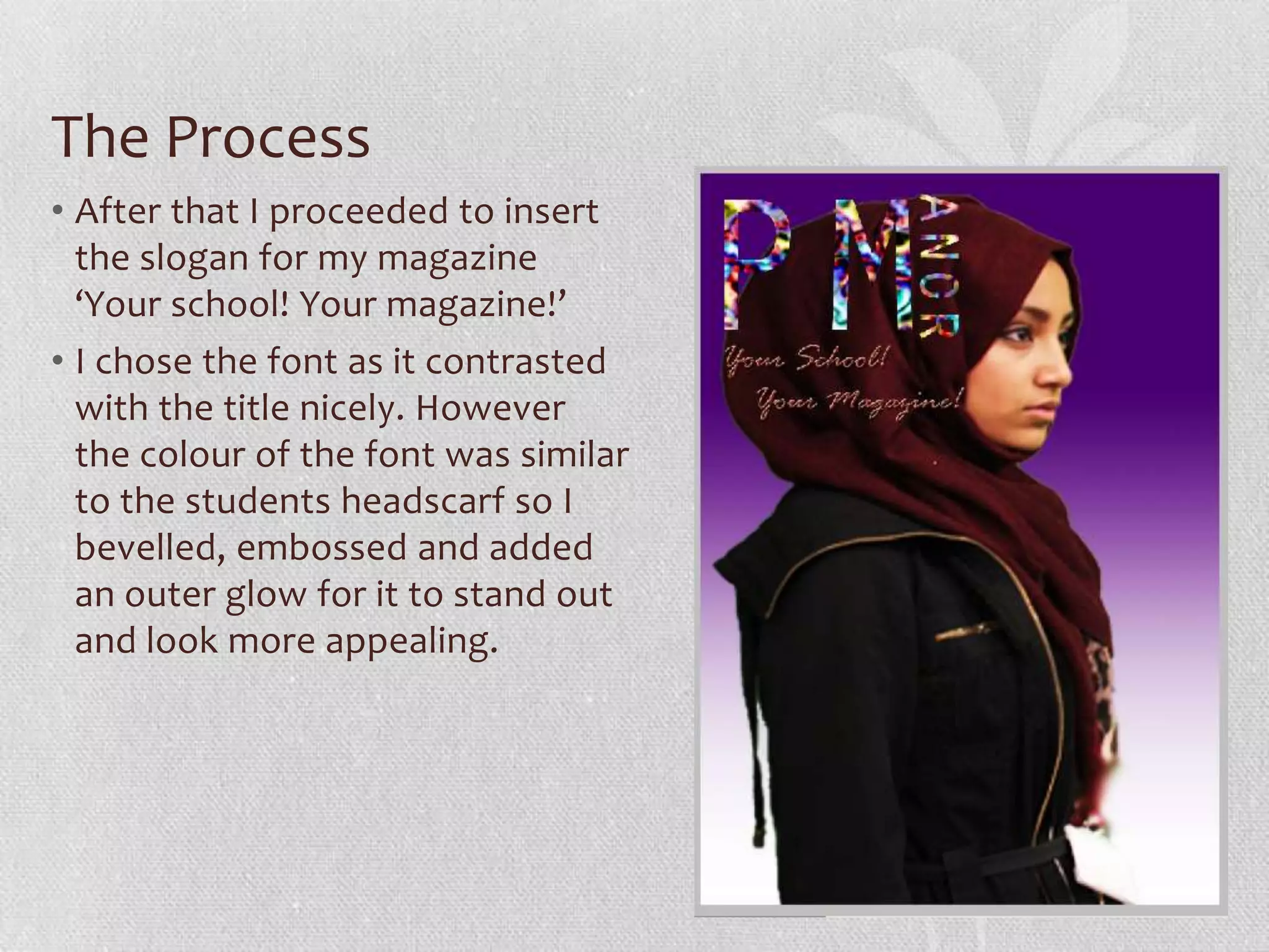 The Process
• After that I proceeded to insert
  the slogan for my magazine
  ‘Your school! Your magazine!’
• I chose the font as it contrasted
  with the title nicely. However
  the colour of the font was similar
  to the students headscarf so I
  bevelled, embossed and added
  an outer glow for it to stand out
  and look more appealing.
 