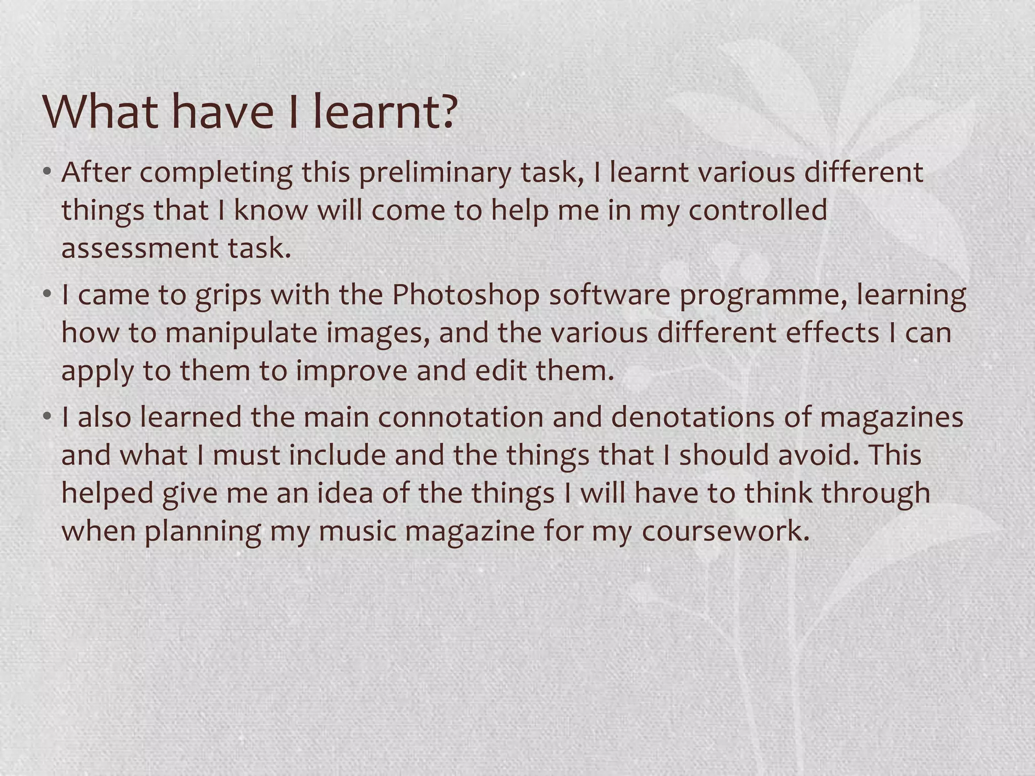 What have I learnt?
• After completing this preliminary task, I learnt various different
  things that I know will come to help me in my controlled
  assessment task.
• I came to grips with the Photoshop software programme, learning
  how to manipulate images, and the various different effects I can
  apply to them to improve and edit them.
• I also learned the main connotation and denotations of magazines
  and what I must include and the things that I should avoid. This
  helped give me an idea of the things I will have to think through
  when planning my music magazine for my coursework.
 