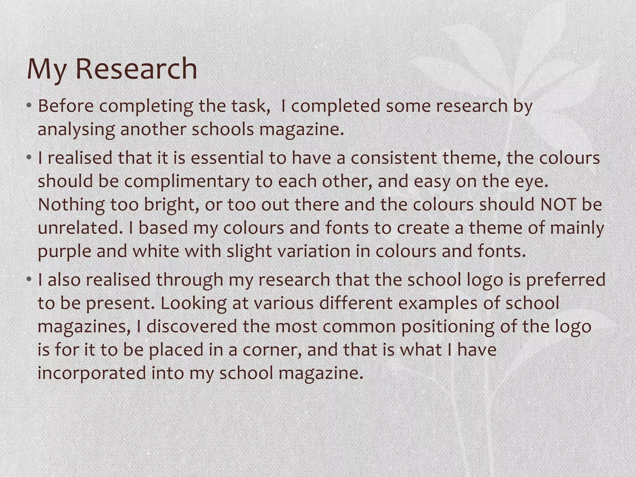 My Research
• Before completing the task, I completed some research by
  analysing another schools magazine.
• I realised that it is essential to have a consistent theme, the colours
  should be complimentary to each other, and easy on the eye.
  Nothing too bright, or too out there and the colours should NOT be
  unrelated. I based my colours and fonts to create a theme of mainly
  purple and white with slight variation in colours and fonts.
• I also realised through my research that the school logo is preferred
  to be present. Looking at various different examples of school
  magazines, I discovered the most common positioning of the logo
  is for it to be placed in a corner, and that is what I have
  incorporated into my school magazine.
 