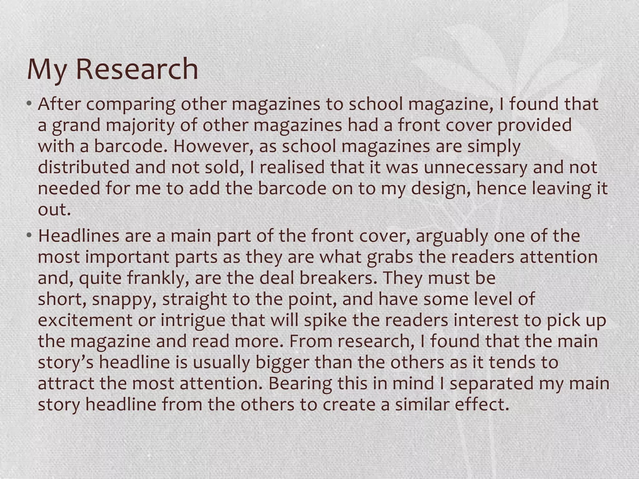 My Research
• After comparing other magazines to school magazine, I found that
  a grand majority of other magazines had a front cover provided
  with a barcode. However, as school magazines are simply
  distributed and not sold, I realised that it was unnecessary and not
  needed for me to add the barcode on to my design, hence leaving it
  out.
• Headlines are a main part of the front cover, arguably one of the
  most important parts as they are what grabs the readers attention
  and, quite frankly, are the deal breakers. They must be
  short, snappy, straight to the point, and have some level of
  excitement or intrigue that will spike the readers interest to pick up
  the magazine and read more. From research, I found that the main
  story’s headline is usually bigger than the others as it tends to
  attract the most attention. Bearing this in mind I separated my main
  story headline from the others to create a similar effect.
 
