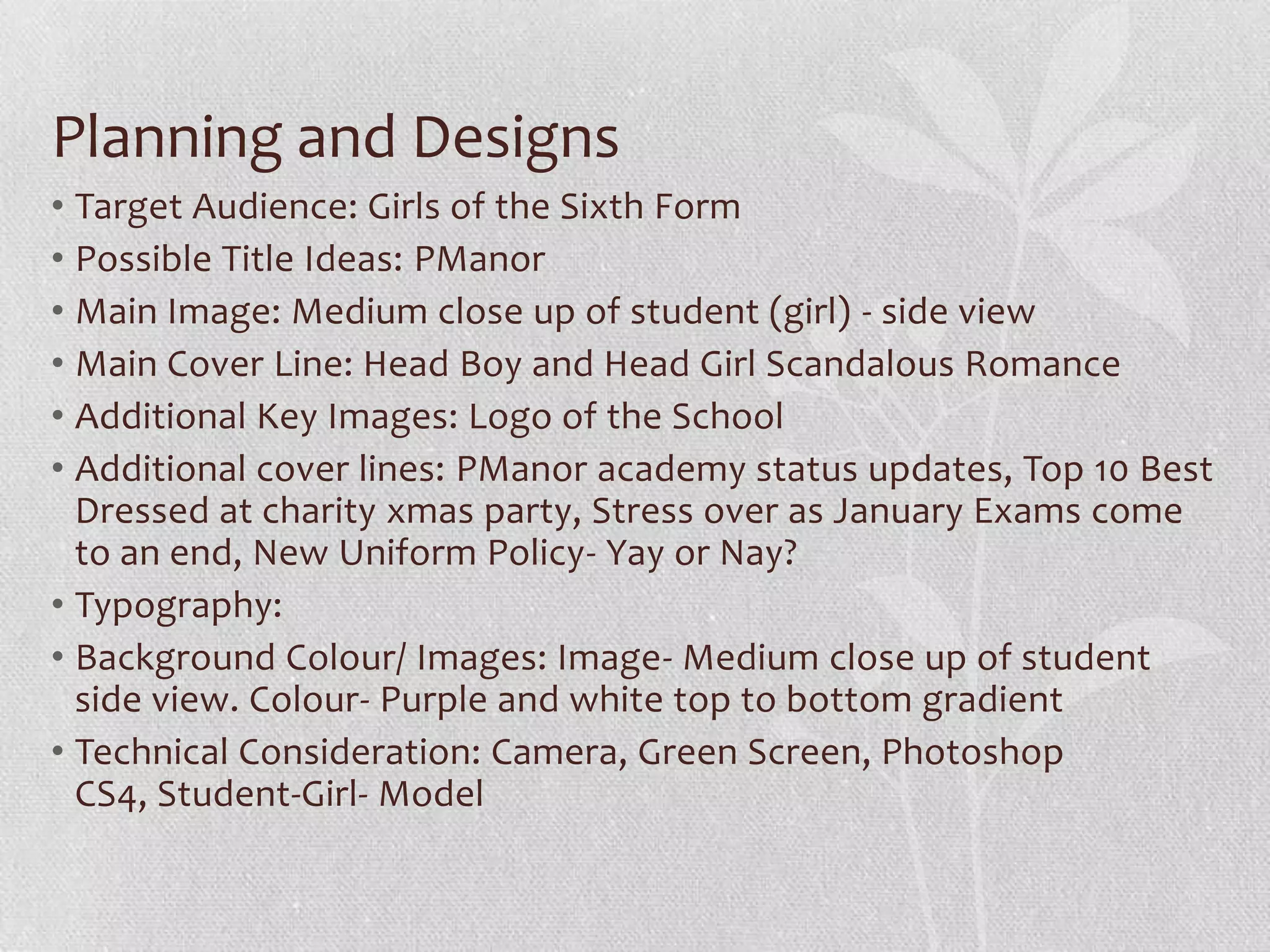 Planning and Designs
• Target Audience: Girls of the Sixth Form
• Possible Title Ideas: PManor
• Main Image: Medium close up of student (girl) - side view
• Main Cover Line: Head Boy and Head Girl Scandalous Romance
• Additional Key Images: Logo of the School
• Additional cover lines: PManor academy status updates, Top 10 Best
  Dressed at charity xmas party, Stress over as January Exams come
  to an end, New Uniform Policy- Yay or Nay?
• Typography:
• Background Colour/ Images: Image- Medium close up of student
  side view. Colour- Purple and white top to bottom gradient
• Technical Consideration: Camera, Green Screen, Photoshop
  CS4, Student-Girl- Model
 