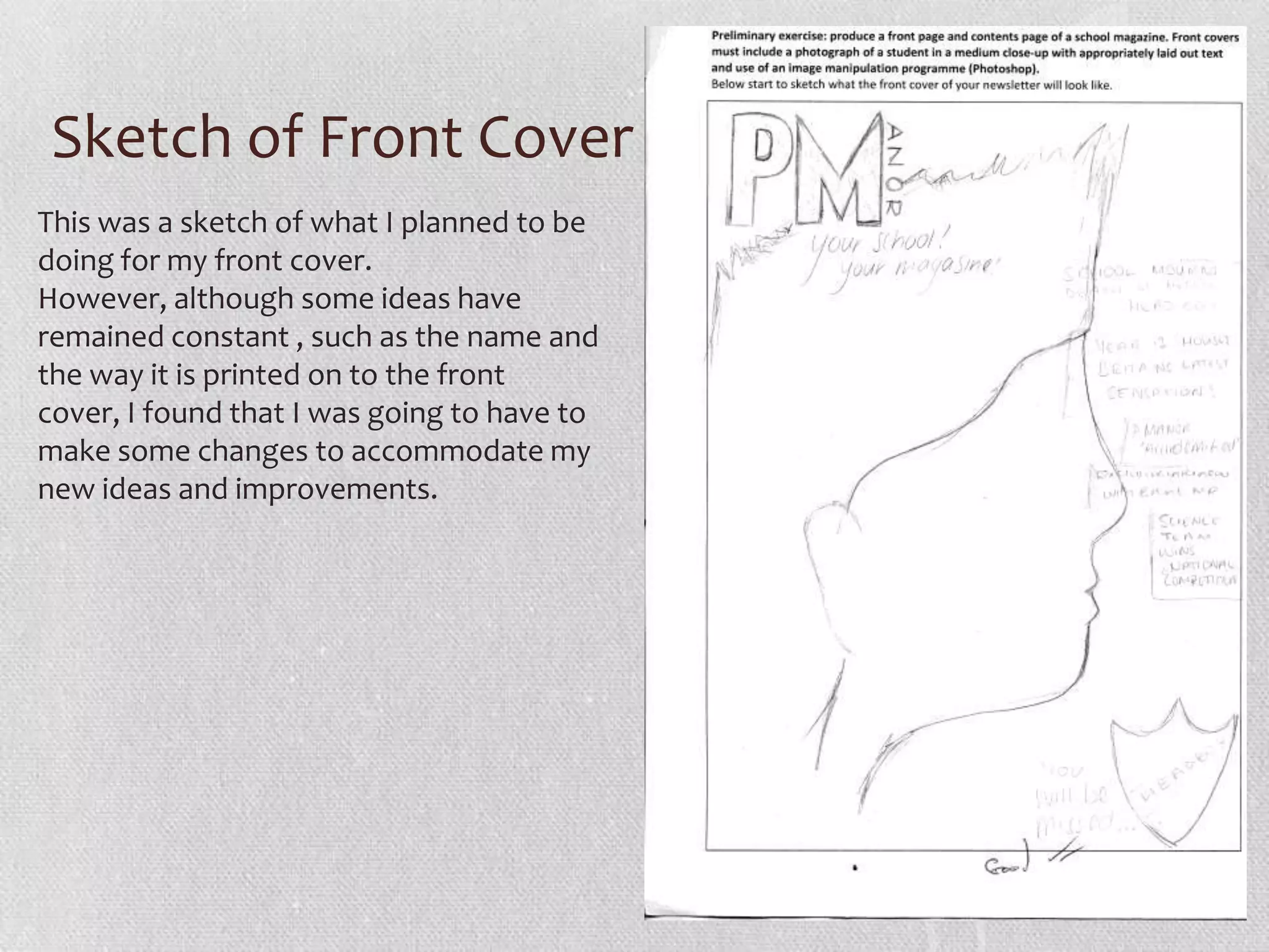 Sketch of Front Cover
This was a sketch of what I planned to be
doing for my front cover.
However, although some ideas have
remained constant , such as the name and
the way it is printed on to the front
cover, I found that I was going to have to
make some changes to accommodate my
new ideas and improvements.
 