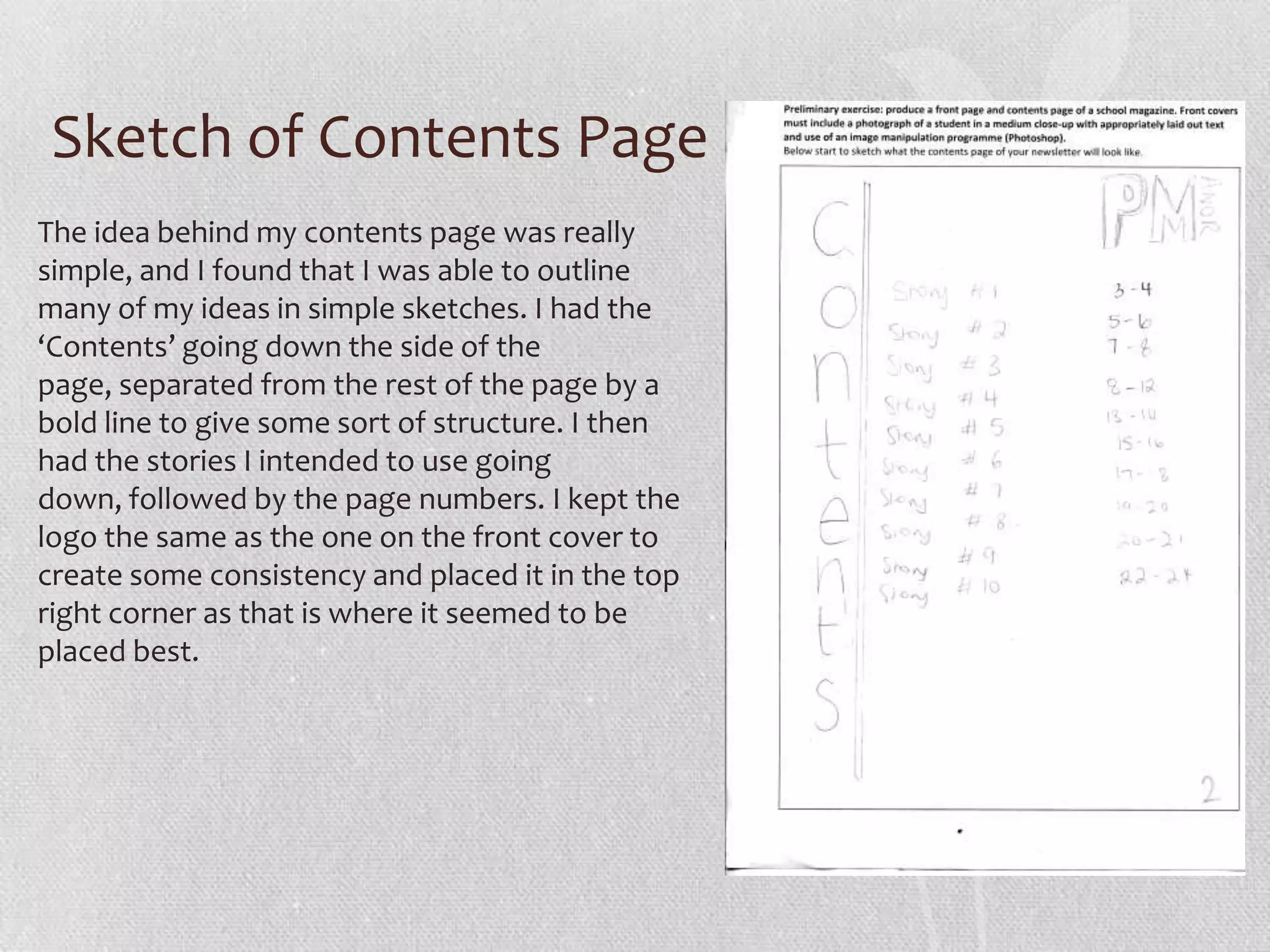 Sketch of Contents Page
The idea behind my contents page was really
simple, and I found that I was able to outline
many of my ideas in simple sketches. I had the
‘Contents’ going down the side of the
page, separated from the rest of the page by a
bold line to give some sort of structure. I then
had the stories I intended to use going
down, followed by the page numbers. I kept the
logo the same as the one on the front cover to
create some consistency and placed it in the top
right corner as that is where it seemed to be
placed best.
 