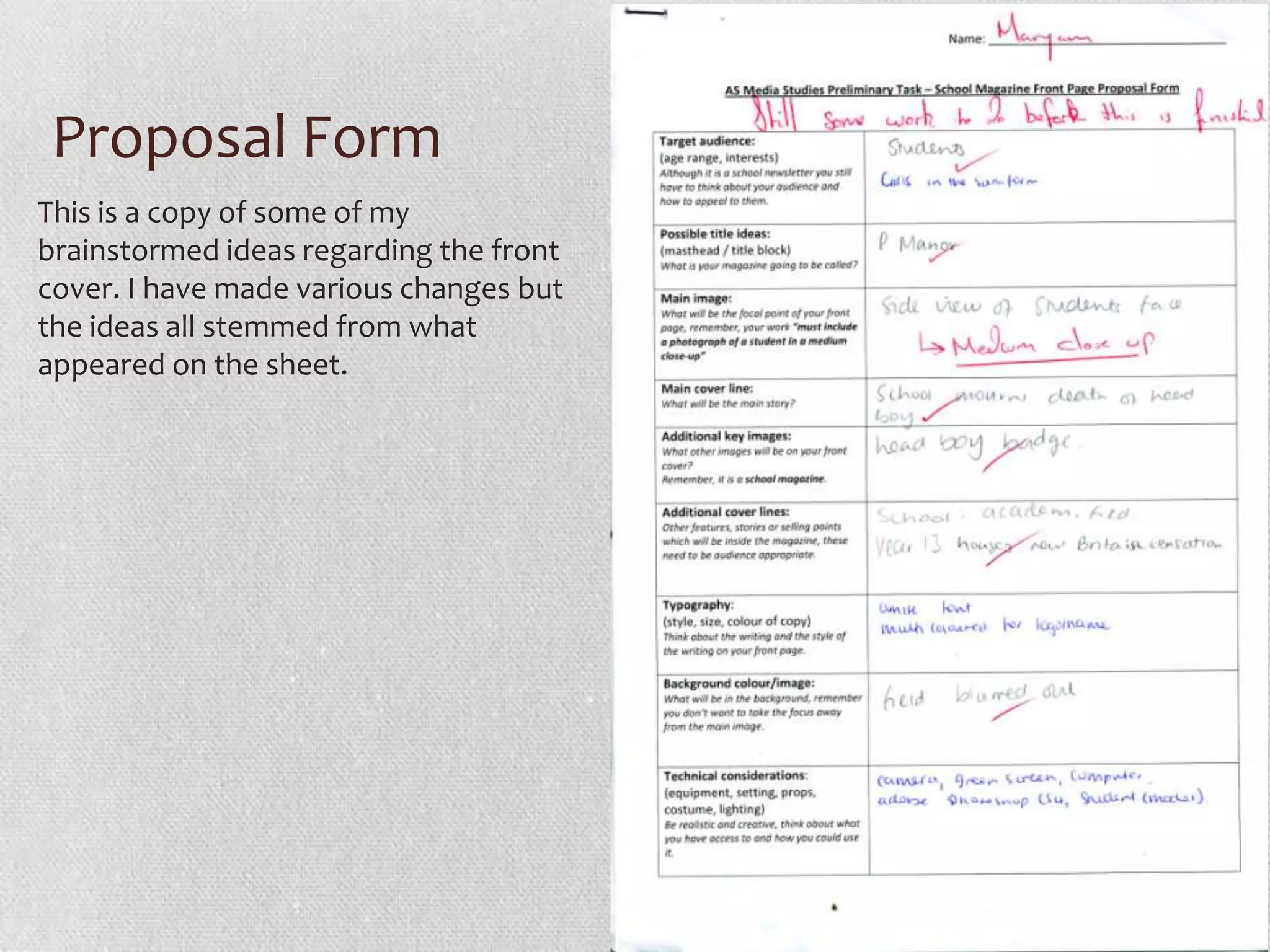 Proposal Form
This is a copy of some of my
brainstormed ideas regarding the front
cover. I have made various changes but
the ideas all stemmed from what
appeared on the sheet.
 