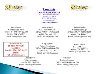Contacts CORPORATE OFFICE 6132 Brookshire Blvd. Suite C Charlotte, NC  28216 Phone: 704-394-6969 Fax: 704-394-0462 Toll Free: 888-414-3055 Tim Broome Vice President Sales Office: 704 394-6969 ext.203 Mobile: 704 363-5362 Email:  [email_address] Mike Broome CEO President Sales Office: 704 394-6969 ext.202 Mobile: 704 363-5361 Email:  [email_address] Richard Tucker Vice President Ops Office: 704 394-6969 ext.206 Mobile: 704 488-0877 Email:  [email_address] Cory Ingram Project Coordinator Office: 704 394-6969 ext.211 Mobile: 704 315-7164 Email:  [email_address] Gene Goforth Project Manager Mobile: 704 315-7174 Email:  [email_address] Chris Hoback Project Manager Mobile: 770 570-7521 Email:  [email_address] Teri Mays Business Manager Office: 704 394-6969 ext.208 Email:  [email_address] 