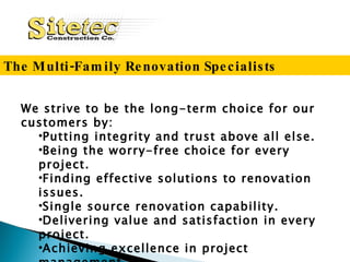 We strive to be the long-term choice for our customers by: Putting  integrity and trust above all else. Being the worry-free choice for every project. Finding effective solutions to renovation issues. Single source renovation capability. Delivering value and satisfaction in every project. Achieving e xcellence in project management. The Multi-Family Renovation Specialists 