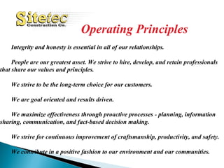 Operating Principles Integrity and honesty is essential in all of our relationships.   People are our greatest asset. We strive to hire, develop, and retain professionals  that share our values and principles.   We strive to be the long-term choice for our customers.    We are goal oriented and results driven.   We maximize effectiveness through proactive processes - planning, information  sharing, communication, and fact-based decision making.   We strive for continuous improvement of craftsmanship, productivity, and safety.   We contribute in a positive fashion to our environment and our communities.   