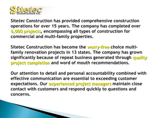 Site tec  Construction has provided comprehensive construction operations for over 15 years. The company has completed over  6,000 projects , encompassing all types of construction for commercial and multi-family properties. Sitetec Construction has become the  worry-free   choice multi-family renovation projects in 13 states. The company has grown significantly because of repeat business generated through  quality   project completion  and word of mouth recommendations.   Our attention to detail and personal accountability combined with effective communication are essential to exceeding customer expectations. Our  experienced project managers  maintain close contact with customers and respond quickly to questions and concerns. 