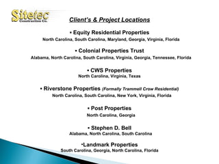 Client’s & Project Locations ▪  Equity Residential Properties North Carolina, South Carolina, Maryland, Georgia, Virginia, Florida ▪  Colonial Properties Trust Alabama, North Carolina, South Carolina, Virginia, Georgia, Tennessee, Florida ▪  CWS Properties North Carolina, Virginia, Texas ▪  Riverstone Properties  (Formally Trammell Crow Residential) North Carolina, South Carolina, New York, Virginia, Florida ▪  Post Properties North Carolina, Georgia ▪  Stephen D. Bell Alabama, North Carolina, South Carolina Landmark Properties South Carolina, Georgia, North Carolina, Florida 