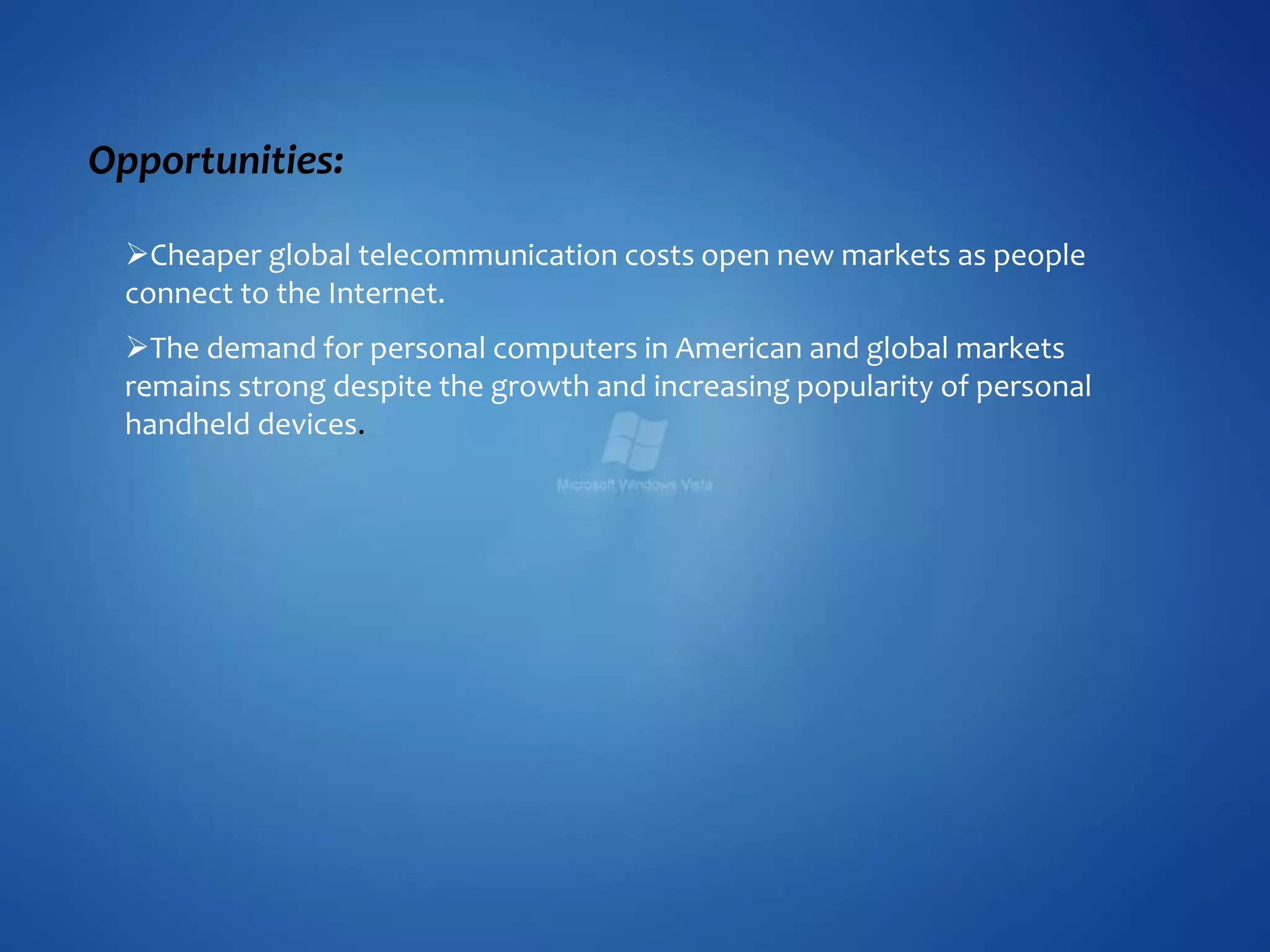 Opportunities:
Cheaper global telecommunication costs open new markets as people
connect to the Internet.
The demand for personal computers in American and global markets
remains strong despite the growth and increasing popularity of personal
handheld devices.
 