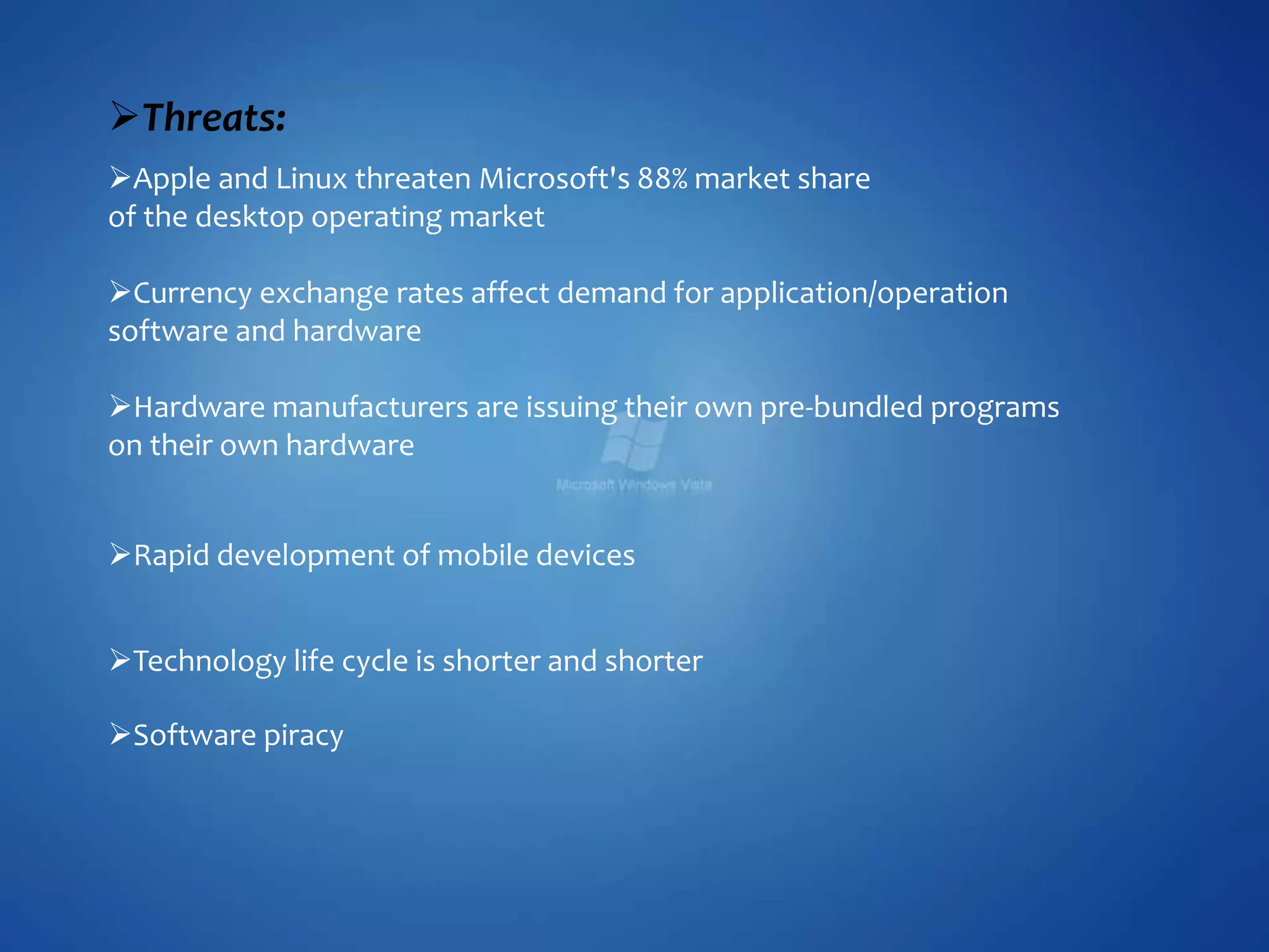 Rapid development of mobile devices
Technology life cycle is shorter and shorter
Software piracy
Threats:
Apple and Linux threaten Microsoft's 88% market share
of the desktop operating market
Currency exchange rates affect demand for application/operation
software and hardware
Hardware manufacturers are issuing their own pre-bundled programs
on their own hardware
 