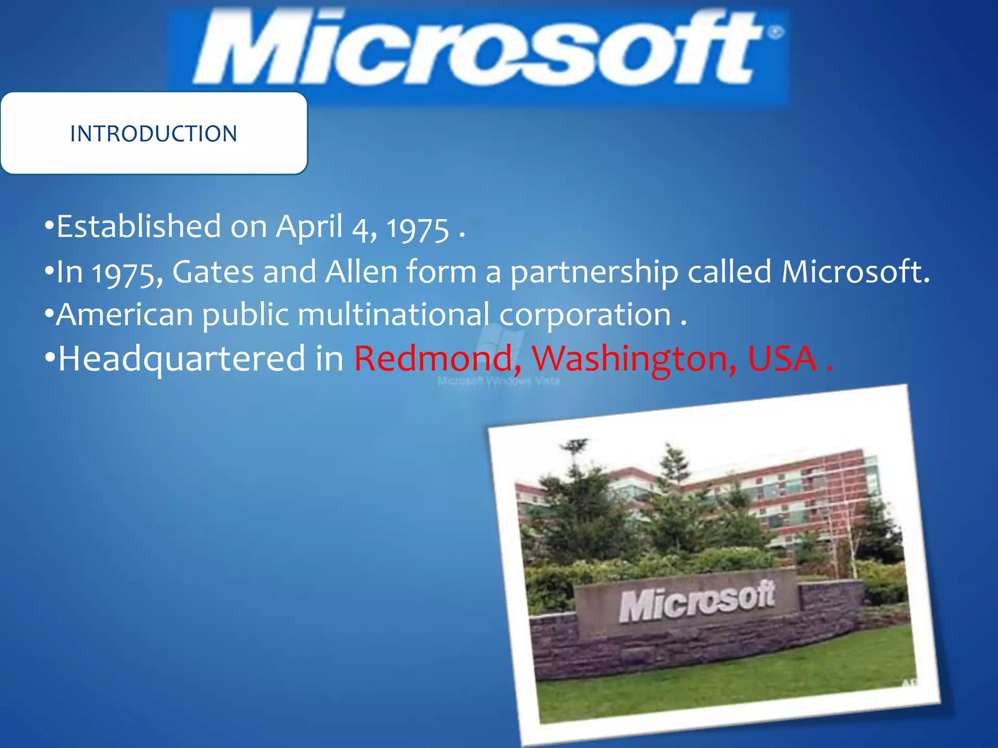 INTRODUCTION
•Established on April 4, 1975 .
•In 1975, Gates and Allen form a partnership called Microsoft.
•American public multinational corporation .
•Headquartered in Redmond, Washington, USA .
 