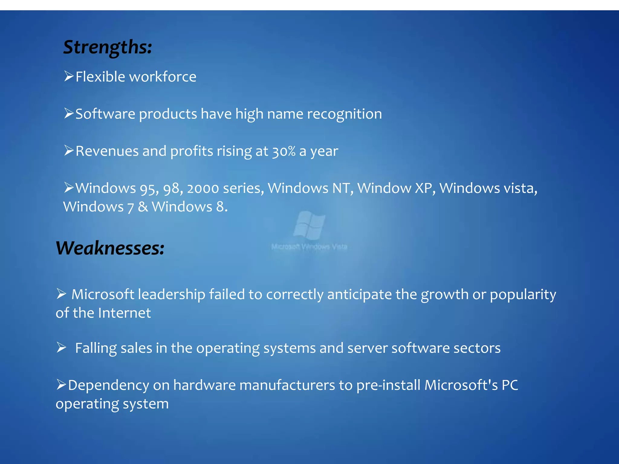 Strengths:
Flexible workforce
Software products have high name recognition
Revenues and profits rising at 30% a year
Windows 95, 98, 2000 series, Windows NT, Window XP, Windows vista,
Windows 7 & Windows 8.
Weaknesses:
 Microsoft leadership failed to correctly anticipate the growth or popularity
of the Internet
 Falling sales in the operating systems and server software sectors
Dependency on hardware manufacturers to pre-install Microsoft's PC
operating system
 