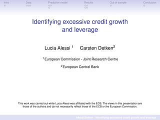 Intro Data Predictive model Results Out-of-sample Conclusion
Identifying excessive credit growth
and leverage
Lucia Alessi 1 Carsten Detken2
1European Commission - Joint Research Centre
2European Central Bank
This work was carried out while Lucia Alessi was afﬁliated with the ECB. The views in this presentation are
those of the authors and do not necessarily reﬂect those of the ECB or the European Commission.
Alessi/Detken - Identifying excessive credit growth and leverage
 