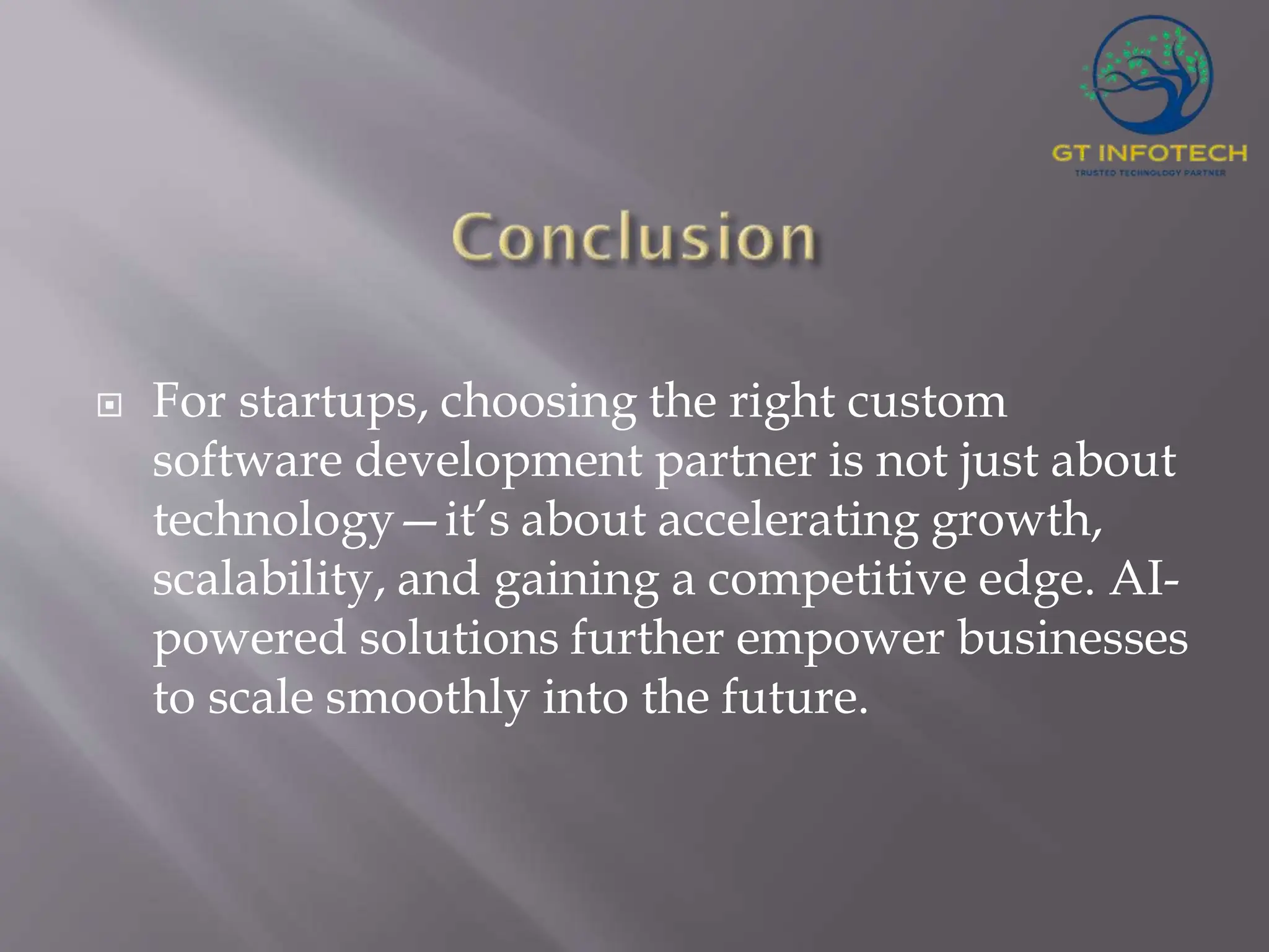  For startups, choosing the right custom software development partner is not just about technology—it’s about accelerating growth, scalability, and gaining a competitive edge. AI- powered solutions further empower businesses to scale smoothly into the future. 