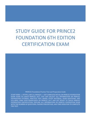 PRINCE2 Foundation Exam Questions
PRINCE2 Foundation - 6th Edition
0
PRINCE2 Foundation Practice Test and Preparation Guide
START HERE---> HTTPS://BIT.LY/3WDIJ3I <---GET COMPLETE DETAIL ON PRINCE2 FOUNDATION
EXAM GUIDE TO CRACK PRINCE2 2017. YOU CAN COLLECT ALL INFORMATION ON PRINCE2
FOUNDATION TUTORIAL, PRACTICE TEST, BOOKS, STUDY MATERIAL, EXAM QUESTIONS, AND
SYLLABUS. FIRM YOUR KNOWLEDGE ON PRINCE2 2017 AND GET READY TO CRACK PRINCE2
FOUNDATION CERTIFICATION. EXPLORE ALL INFORMATION ON PRINCE2 FOUNDATION EXAM
WITH THE NUMBER OF QUESTIONS, PASSING PERCENTAGE, AND TIME DURATION TO COMPLETE
THE TEST.
STUDY GUIDE FOR PRINCE2
FOUNDATION 6TH EDITION
CERTIFICATION EXAM
 