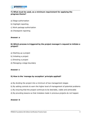 PRINCE2 Foundation 6th Edition Certification Practice Exam 9
7) What must be used, as a minimum requirement for applying the
progress theme?
a) Stage authorization
b) Highlight reporting
c) Work package authorization
d) Checkpoint reporting
Answer: a
8) Which process is triggered by the project manager's request to initiate a
project?
a) Starting up a project
b) Initiating a project
c) Directing a project
d) Managing a stage boundary
Answer: c
9) How is the 'manage by exception' principle applied?
a) By dividing the project into a minimum of two management stages
b) By setting controls to warn the higher level of management of potential problems
c) By ensuring that the project continues to be desirable, viable and achievable
d) By providing lessons so that mistakes made in previous projects do not happen
Answer: b
 