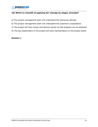 PRINCE2 Foundation 6th Edition Certification Practice Exam 10
10) Which is a benefit of applying the 'manage by stages' principle?
a) The project management team will understand the tolerances allowed
b) The project management team will understand the customer's expectations
c) The project will have review and decision points so that progress can be assessed
d) The key stakeholders in the project will have representation on the project board
Answer: c
 