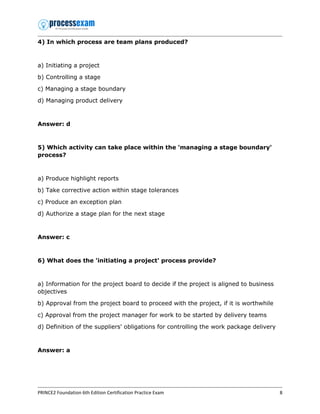 PRINCE2 Foundation 6th Edition Certification Practice Exam 8
4) In which process are team plans produced?
a) Initiating a project
b) Controlling a stage
c) Managing a stage boundary
d) Managing product delivery
Answer: d
5) Which activity can take place within the 'managing a stage boundary'
process?
a) Produce highlight reports
b) Take corrective action within stage tolerances
c) Produce an exception plan
d) Authorize a stage plan for the next stage
Answer: c
6) What does the 'initiating a project' process provide?
a) Information for the project board to decide if the project is aligned to business
objectives
b) Approval from the project board to proceed with the project, if it is worthwhile
c) Approval from the project manager for work to be started by delivery teams
d) Definition of the suppliers' obligations for controlling the work package delivery
Answer: a
 