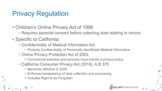 10
Privacy Regulation
• Children’s Online Privacy Act of 1998
• Requires parental consent before collecting data relating to minors
• Specific to California:
• Confidentiality of Medical Information Act
• Protects Confidentiality of Personally Identifiable Medical Information
• Online Privacy Protection Act of 2003
• Commercial websites and services must include a privacy policy
• California Consumer Privacy Act (2018), A.B 375
• Becomes effective in 2020
• Enforces transparency of data collection and processing
• Includes Right to be Forgotten
 
