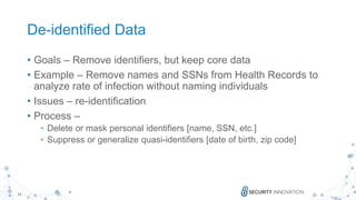 15
De-identified Data
• Goals – Remove identifiers, but keep core data
• Example – Remove names and SSNs from Health Records to
analyze rate of infection without naming individuals
• Issues – re-identification
• Process –
• Delete or mask personal identifiers [name, SSN, etc.]
• Suppress or generalize quasi-identifiers [date of birth, zip code]
 