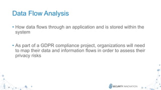 19
Data Flow Analysis
• How data flows through an application and is stored within the
system
• As part of a GDPR compliance project, organizations will need
to map their data and information flows in order to assess their
privacy risks
 