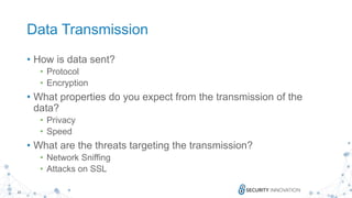 22
Data Transmission
• How is data sent?
• Protocol
• Encryption
• What properties do you expect from the transmission of the
data?
• Privacy
• Speed
• What are the threats targeting the transmission?
• Network Sniffing
• Attacks on SSL
 
