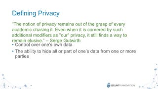 4
Defining Privacy
• Control over one’s own data
• The ability to hide all or part of one’s data from one or more
parties
“The notion of privacy remains out of the grasp of every
academic chasing it. Even when it is cornered by such
additional modifiers as "our" privacy, it still finds a way to
remain elusive.” – Serge Gutwirth
 