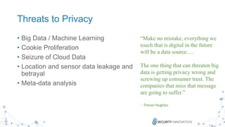 8
Threats to Privacy
• Big Data / Machine Learning
• Cookie Proliferation
• Seizure of Cloud Data
• Location and sensor data leakage and
betrayal
• Meta-data analysis
“Make no mistake, everything we
touch that is digital in the future
will be a data source….
The one thing that can threaten big
data is getting privacy wrong and
screwing up consumer trust. The
companies that miss that message
are going to suffer.”
- Trevor Hughes
 