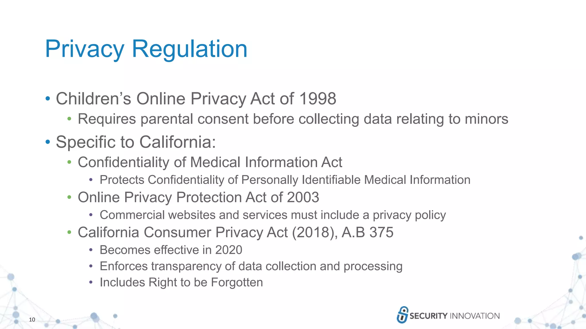 10
Privacy Regulation
• Children’s Online Privacy Act of 1998
• Requires parental consent before collecting data relating to minors
• Specific to California:
• Confidentiality of Medical Information Act
• Protects Confidentiality of Personally Identifiable Medical Information
• Online Privacy Protection Act of 2003
• Commercial websites and services must include a privacy policy
• California Consumer Privacy Act (2018), A.B 375
• Becomes effective in 2020
• Enforces transparency of data collection and processing
• Includes Right to be Forgotten
 