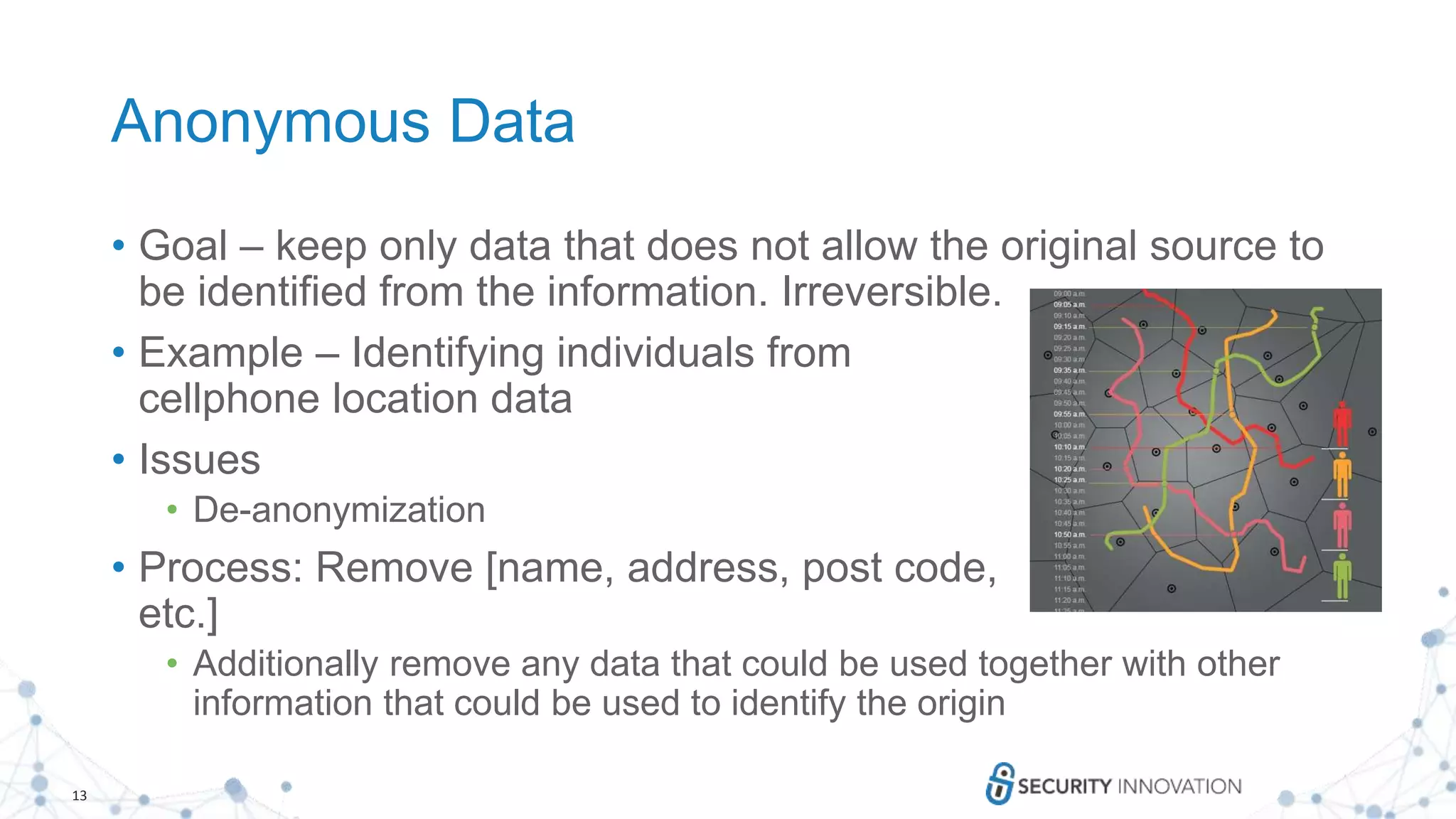 13
Anonymous Data
• Goal – keep only data that does not allow the original source to
be identified from the information. Irreversible.
• Example – Identifying individuals from
cellphone location data
• Issues
• De-anonymization
• Process: Remove [name, address, post code,
etc.]
• Additionally remove any data that could be used together with other
information that could be used to identify the origin
 