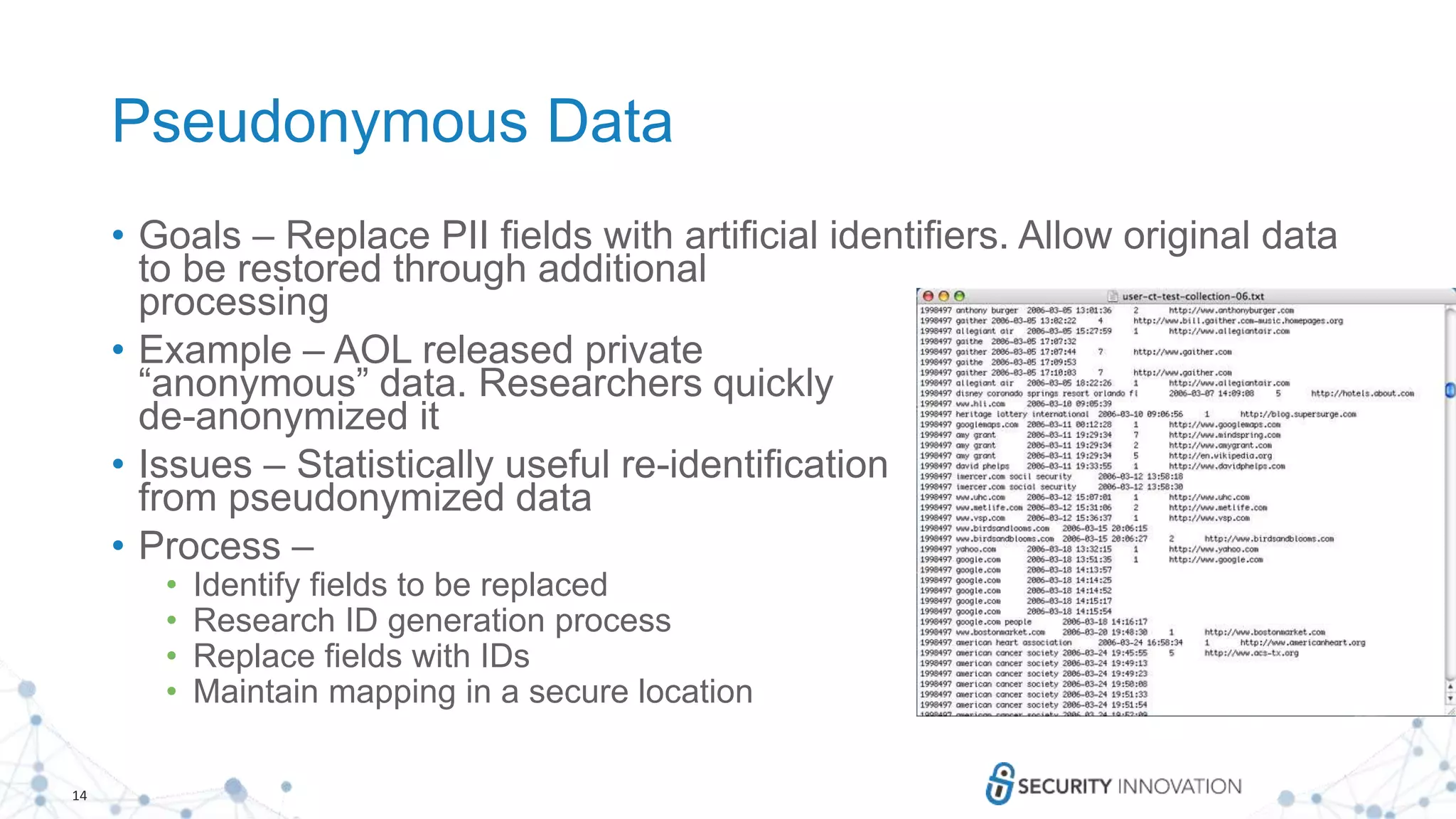14
Pseudonymous Data
• Goals – Replace PII fields with artificial identifiers. Allow original data
to be restored through additional
processing
• Example – AOL released private
“anonymous” data. Researchers quickly
de-anonymized it
• Issues – Statistically useful re-identification
from pseudonymized data
• Process –
• Identify fields to be replaced
• Research ID generation process
• Replace fields with IDs
• Maintain mapping in a secure location
 