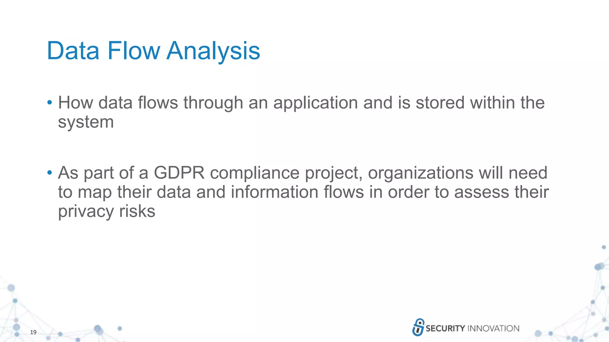 19
Data Flow Analysis
• How data flows through an application and is stored within the
system
• As part of a GDPR compliance project, organizations will need
to map their data and information flows in order to assess their
privacy risks
 
