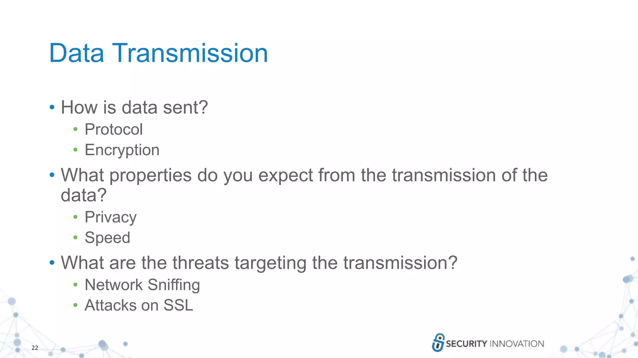 22
Data Transmission
• How is data sent?
• Protocol
• Encryption
• What properties do you expect from the transmission of the
data?
• Privacy
• Speed
• What are the threats targeting the transmission?
• Network Sniffing
• Attacks on SSL
 